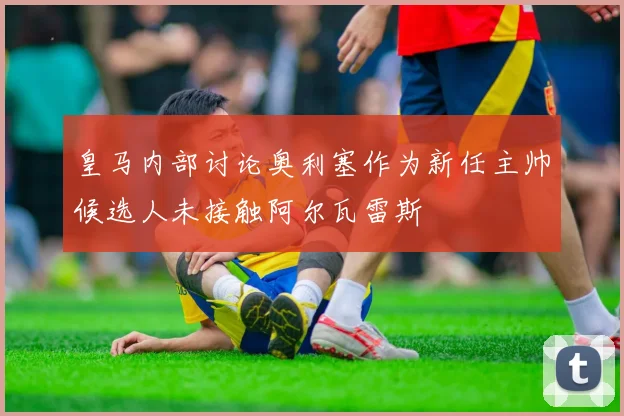 皇马内部讨论奥利塞作为新任主帅候选人未接触阿尔瓦雷斯